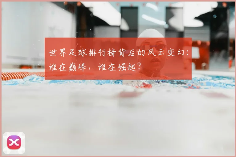世界足球排行榜背后的风云变幻：谁在巅峰，谁在崛起？