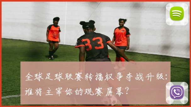 全球足球联赛转播权争夺战升级:谁将主宰你的观赛屏幕?