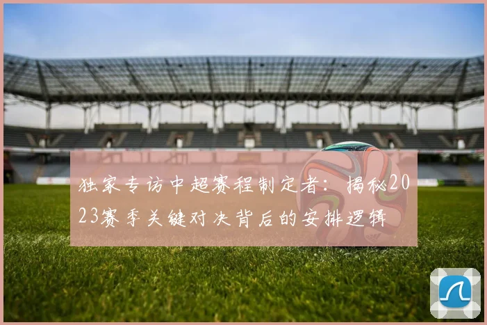 独家专访中超赛程制定者:揭秘2023赛季关键对决背后的安排逻辑
