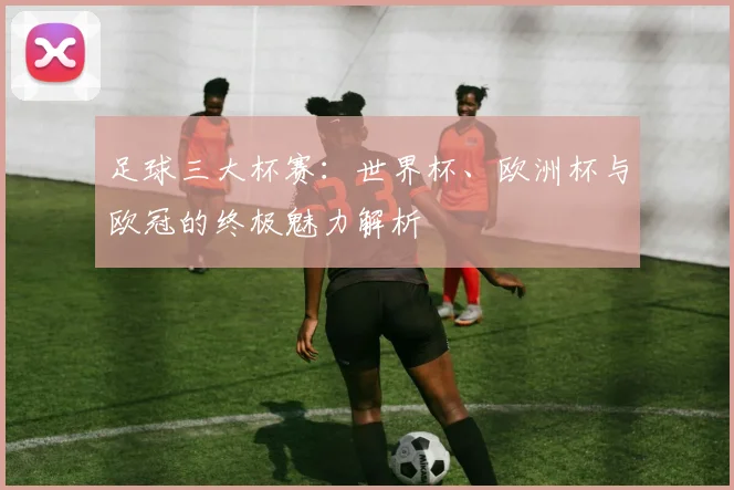 足球三大杯赛:世界杯、欧洲杯与欧冠的终极魅力解析