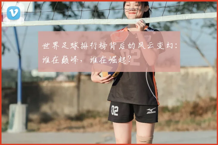 世界足球排行榜背后的风云变幻:谁在巅峰,谁在崛起?